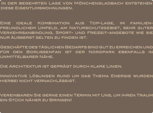 In der begehrten Lage von Mönchengladbach entstehen diese Eigentumswohnungen. Eine ideale Kombination aus Top-Lage, im familien-freundlichem Umfeld, am Naturschutzgebiet, sehr guter Verkehrsanbindung, Sport- und Freizeit-angebote wie sie nur äußerst selten zu finden ist. Geschäfte des täglichen Bedarfs sind gut zu erreichen und für den Borussenfan ist der Nordpark ebenfalls in unmittelbarer Nähe. Die Architektur ist geprägt durch klare Linien. Innovative Lösungen rund um das Thema Energie wurden hierbei nicht vernachlässigt. Vereinbaren Sie gerne einen Termin mit Uns, um Ihren Traum ein Stück näher zu Bringen!