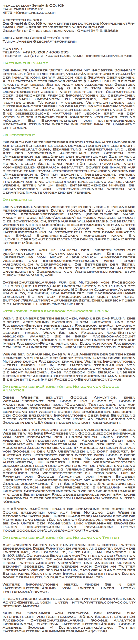 
realdevelop GmbH & CO. KG
Dahlener Heide 22
41179 Mönchengladbach Vertreten durch:
Die GmbH & Co. KG wird vertreten durch die Komplementär-GmbH, die ihrerseits vertreten wird durch die Geschäftsführer der realinvest GmbH (HR B 15368): Dirk Jansen Geschäftsführer
Tanja Jansen Geschäftsführerin Kontakt:
Telefon: +49 (0) 2161 / 4068 833
Telefax: +49 (0) 2161 / 4068 828E-Mail: info@realdevelop.de Haftung für Inhalte Die Inhalte unserer Seiten wurden mit größter Sorgfalt erstellt. Für die Richtigkeit, Vollständigkeit und Aktualität der Inhalte können wir jedoch keine Gewähr übernehmen. Als Diensteanbieter sind wir gemäß § 7 Abs.1 TMG für eigene Inhalte auf diesen Seiten nach den allgemeinen Gesetzen verantwortlich. Nach §§ 8 bis 10 TMG sind wir als Diensteanbieter jedoch nicht verpflichtet, übermittelte oder gespeicherte fremde Informationen zu überwachen oder nach Umständen zu forschen, die auf eine rechtswidrige Tätigkeit hinweisen. Verpflichtungen zur Entfernung oder Sperrung der Nutzung von Informationen nach den allgemeinen Gesetzen bleiben hiervon unberührt. Eine diesbezügliche Haftung ist jedoch erst ab dem Zeitpunkt der Kenntnis einer konkreten Rechtsverletzung möglich. Bei Bekanntwerden von entsprechenden Rechtsverletzungen werden wir diese Inhalte umgehend entfernen. Urheberrecht Die durch die Seitenbetreiber erstellten Inhalte und Werke auf diesen Seiten unterliegen dem deutschen Urheberrecht. Die Vervielfältigung, Bearbeitung, Verbreitung und jede Art der Verwertung außerhalb der Grenzen des Urheberrechtes bedürfen der schriftlichen Zustimmung des jeweiligen Autors bzw. Erstellers. Downloads und Kopien dieser Seite sind nur für den privaten, nicht kommerziellen Gebrauch gestattet. Soweit die Inhalte auf dieser Seite nicht vom Betreiber erstellt wurden, werden die Urheberrechte Dritter beachtet. Insbesondere werden Inhalte Dritter als solche gekennzeichnet. Sollten Sie trotzdem auf eine Urheberrechtsverletzung aufmerksam werden, bitten wir um einen entsprechenden Hinweis. Bei Bekanntwerden von Rechtsverletzungen werden wir derartige Inhalte umgehend entfernen. Datenschutz Die Nutzung unserer Webseite ist in der Regel ohne Angabe personenbezogener Daten möglich. Soweit auf unseren Seiten personenbezogene Daten (beispielsweise Name, Anschrift oder eMail-Adressen) erhoben werden, erfolgt dies, soweit möglich, stets auf freiwilliger Basis. Diese Daten werden ohne Ihre ausdrückliche Zustimmung nicht an Dritte weitergegeben.Wir weisen darauf hin, dass die Datenübertragung im Internet (z.B. bei der Kommunikation per E-Mail) Sicherheitslücken aufweisen kann. Ein lückenloser Schutz der Daten vor dem Zugriff durch Dritte ist nicht möglich. Der Nutzung von im Rahmen der Impressumspflicht veröffentlichten Kontaktdaten durch Dritte zur Übersendung von nicht ausdrücklich angeforderter Werbung und Informationsmaterialien wird hiermit ausdrücklich widersprochen. Die Betreiber der Seiten behalten sich ausdrücklich rechtliche Schritte im Falle der unverlangten Zusendung von Werbeinformationen, etwa durch Spam-Mails, vor. Datenschutzerklärung für die Nutzung von Facebook-Plugins (Like-Button) Auf unseren Seiten sind Plugins des sozialen Netzwerks Facebook, 1601 South California Avenue, Palo Alto, CA 94304, USA integriert. Die Facebook-Plugins erkennen Sie an dem Facebook-Logo oder dem "Like-Button" ("Gefällt mir") auf unserer Seite. Eine Übersicht über die Facebook-Plugins finden Sie hier: http://developers.facebook.com/docs/plugins/. Wenn Sie unsere Seiten besuchen, wird über das Plugin eine direkte Verbindung zwischen Ihrem Browser und dem Facebook-Server hergestellt. Facebook erhält dadurch die Information, dass Sie mit Ihrer IP-Adresse unsere Seite besucht haben. Wenn Sie den Facebook "Like-Button" anklicken während Sie in Ihrem Facebook-Account eingeloggt sind, können Sie die Inhalte unserer Seiten auf Ihrem Facebook-Profil verlinken. Dadurch kann Facebook den Besuch unserer Seiten Ihrem Benutzerkonto zuordnen. Wir weisen darauf hin, dass wir als Anbieter der Seiten keine Kenntnis vom Inhalt der übermittelten Daten sowie deren Nutzung durch Facebook erhalten. Weitere Informationen hierzu finden Sie in der Datenschutzerklärung von facebook unter http://de-de.facebook.com/policy.phpWenn Sie nicht wünschen, dass Facebook den Besuch unserer Seiten Ihrem Facebook-Nutzerkonto zuordnen kann, loggen Sie sich bitte aus Ihrem Facebook-Benutzerkonto aus. Datenschutzerklärung für die Nutzung von Google Analytics Diese Website benutzt Google Analytics, einen Webanalysedienst der Google Inc. ("Google"). Google Analytics verwendet sog. "Cookies", Textdateien, die auf Ihrem Computer gespeichert werden und die eine Analyse der Benutzung der Website durch Sie ermöglichen. Die durch den Cookie erzeugten Informationen über Ihre Benutzung dieser Website werden in der Regel an einen Server von Google in den USA übertragen und dort gespeichert. Im Falle der Aktivierung der IP-Anonymisierung auf dieser Webseite wird Ihre IP-Adresse von Google jedoch innerhalb von Mitgliedstaaten der Europäischen Union oder in anderen Vertragsstaaten des Abkommens über den Europäischen Wirtschaftsraum zuvor gekürzt. Nur in Ausnahmefällen wird die volle IP-Adresse an einen Server von Google in den USA übertragen und dort gekürzt. Im Auftrag des Betreibers dieser Website wird Google diese Informationen benutzen, um Ihre Nutzung der Website auszuwerten, um Reports über die Websiteaktivitäten zusammenzustellen und um weitere mit der Websitenutzung und der Internetnutzung verbundene Dienstleistungen gegenüber dem Websitebetreiber zu erbringen. Die im Rahmen von Google Analytics von Ihrem Browser übermittelte IP-Adresse wird nicht mit anderen Daten von Google zusammengeführt. Sie können die Speicherung der Cookies durch eine entsprechende Einstellung Ihrer Browser-Software verhindern; wir weisen Sie jedoch darauf hin, dass Sie in diesem Fall gegebenenfalls nicht sämtliche Funktionen dieser Website vollumfänglich werden nutzen können. Sie können darüber hinaus die Erfassung der durch das Cookie erzeugten und auf Ihre Nutzung der Website bezogenen Daten (inkl. Ihrer IP-Adresse) an Google sowie die Verarbeitung dieser Daten durch Google verhindern, indem sie das unter dem folgenden Link verfügbare Browser-Plugin herunterladen und installieren: http://tools.google.com/dlpage/gaoptout?hl=de. Datenschutzerklärung für die Nutzung von Twitter Auf unseren Seiten sind Funktionen des Dienstes Twitter eingebunden. Diese Funktionen werden angeboten durch die Twitter Inc., 795 Folsom St., Suite 600, San Francisco, CA 94107, USA. Durch das Benutzen von Twitter und der Funktion "Re-Tweet" werden die von Ihnen besuchten Webseiten mit Ihrem Twitter-Account verknüpft und anderen Nutzern bekannt gegeben. Dabei werden auch Daten an Twitter übertragen.Wir weisen darauf hin, dass wir als Anbieter der Seiten keine Kenntnis vom Inhalt der übermittelten Daten sowie deren Nutzung durch Twitter erhalten. Weitere Informationen hierzu finden Sie in der Datenschutzerklärung von Twitter unter http://twitter.com/privacy. Ihre Datenschutzeinstellungen bei Twitter können Sie in den Konto-Einstellungen unter http://twitter.com/account/settings ändern. Quellen: Disclaimer von eRecht24, dem Portal zum Internetrecht von Rechtsanwalt Sören Siebert, eRecht24 Facebook Datenschutzerklärung, Google Analytics Bedingungen, eRecht24 Datenschutzerklärung Google Adsense, Google +1 Datenschutzerklärung, Twitter DatenschutzerklärungImpressumnach §5 TMG 