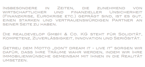 
Insbesondere in Zeiten, die zunehmend von wirtschaftlicher und finanzieller Unsicherheit (Finanzkrise, Eurokrise etc.) geprägt sind, ist es gut, einen starken und vertrauenswürdigen Partner an seiner Seite zu haben. Die realdevelop GmbH & Co. KG steht für Solidität, Kompetenz, Zuverlässigkeit, Innovation und Seriösität. Getreu dem Motto „don‘t dream it - live it“ sorgen wir dafür, dass Ihre Träume wahr werden, indem wir Ihre Immobilienwünsche gemeinsam mit Ihnen in die Realität umsetzen. 