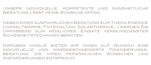 
Unsere individuelle, kompetente und ganzheitliche Beratung lässt keine Wünsche offen. Neben einer ausführlichen Beratung zum Thema Energie (Umweltwärme, Fotovoltaik, Solarthermie...) werden Sie umfassend zum möglichen Einsatz verschiedenster Sicherheitstechniken beraten. Darüber hinaus bieten wir Ihnen auf Wunsch eine individuelle und maßgeschneiderte Finanzierungs-beratung, die Ihren persönlichen Wünschen und Anforderungen entspricht.
