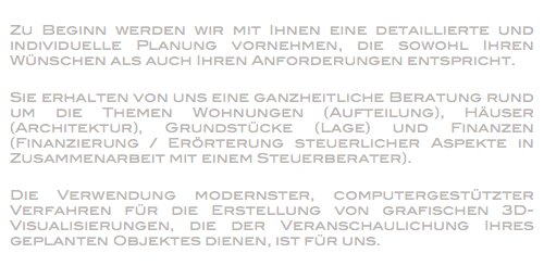 
Zu Beginn werden wir mit Ihnen eine detaillierte und individuelle Planung vornehmen, die sowohl Ihren Wünschen als auch Ihren Anforderungen entspricht. Sie erhalten von uns eine ganzheitliche Beratung rund um die Themen Wohnungen (Aufteilung), Häuser (Architektur), Grundstücke (Lage) und Finanzen (Finanzierung / Erörterung steuerlicher Aspekte in Zusammenarbeit mit einem Steuerberater). Die Verwendung modernster, computergestützter Verfahren für die Erstellung von grafischen 3D-Visualisierungen, die der Veranschaulichung Ihres geplanten Objektes dienen, ist für uns.
