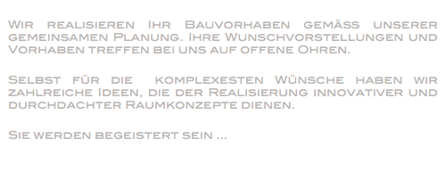 
Wir realisieren Ihr Bauvorhaben gemäß unserer gemeinsamen Planung. Ihre Wunschvorstellungen und Vorhaben treffen bei uns auf offene Ohren. Selbst für die komplexesten Wünsche haben wir zahlreiche Ideen, die der Realisierung innovativer und durchdachter Raumkonzepte dienen. Sie werden begeistert sein ...
